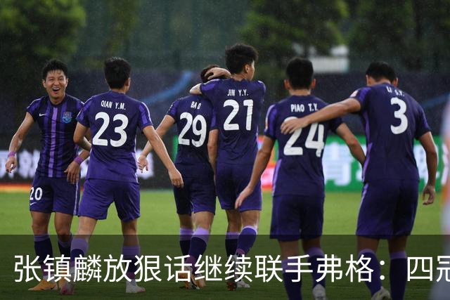 张镇麟放狠话继续联手弗格：四冠只是开始想要拿更多！两人关系不止是抱大腿